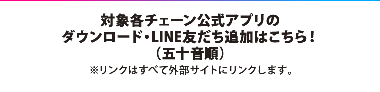 対象各チェーン公式アプリのダウンロード・LINE友だち追加はこちら！（五十音順）