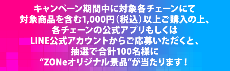 キャンペーン期間中に対象各チェーンにて対象商品1本以上を含む1,000円（税込）以上ご購入の上、各チェーンの公式アプリもしくはLINE公式アカウントからご応募いただくと、抽選で合計100名様に“ZONeオリジナル景品”が当たります！