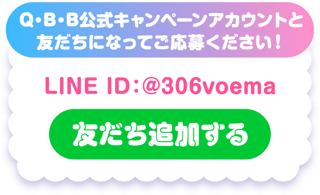 Q・B・B公式キャンペーンアカウントと友だちになってご応募ください！LINE ID：@306voema