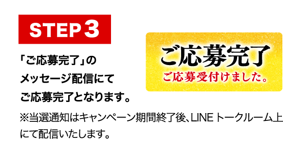 応募完了 「ご応募完了」のメッセージ配信にてご応募完了となります。