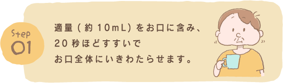 Step1 適量(約10mL)をお口に含み、20秒ほどすすいでお口全体にいきわたらせます。