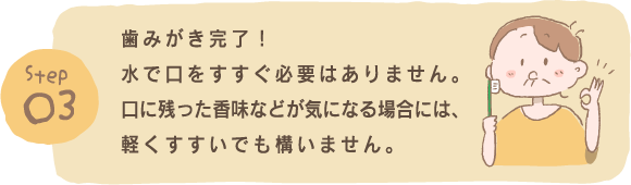 Step3 歯みがき完了！水で口をすすぐ必要はありません。口に残った香味などが気になる場合には、軽くすすいでも構いません。