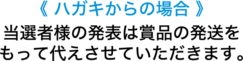 <ハガキからの場合> 当選者様の発表は賞品の発送をもって代えさせていただきます。