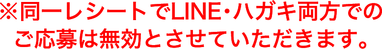 ※同一レシートでLINE・ハガキ両方でのご応募は無効とさせていただきます。