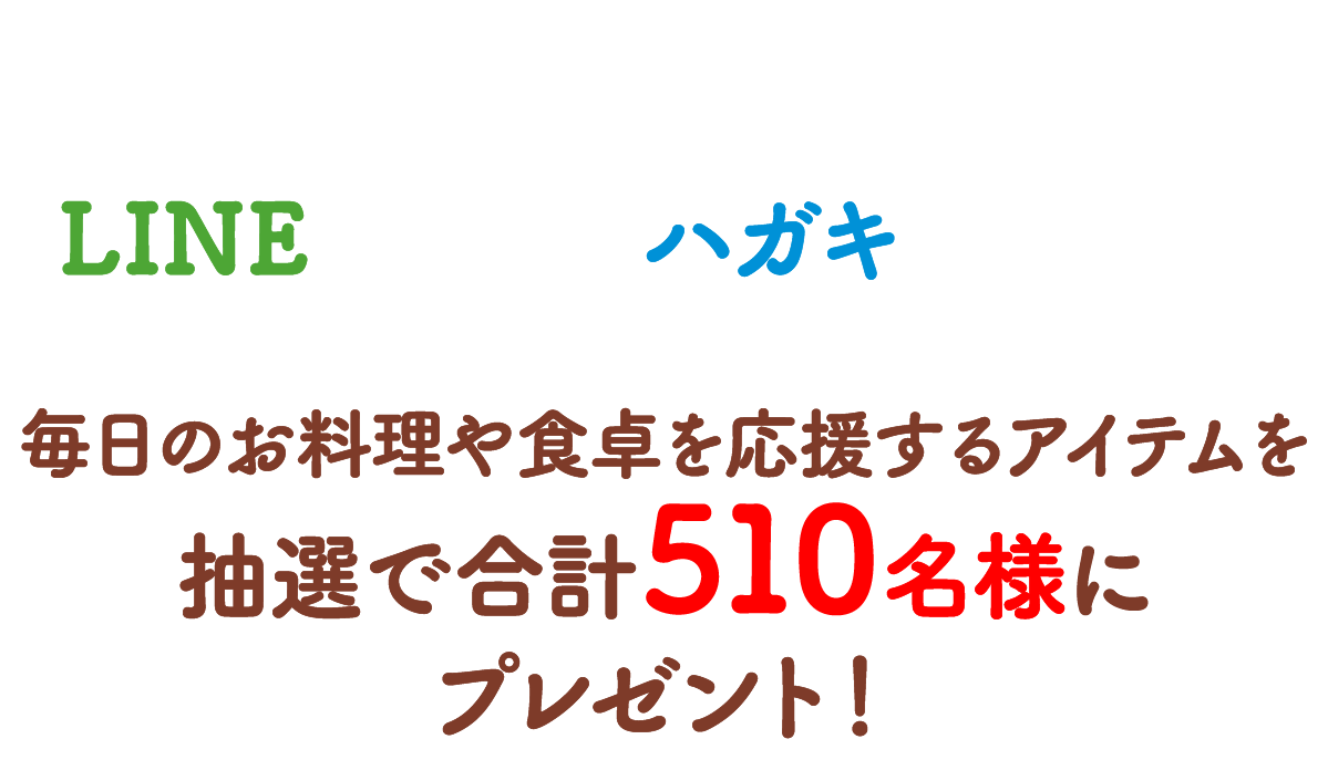 ご希望コースに必要な数の対象商品購入レシートでLINEまたはハガキで応募！ 毎日のお料理や食卓を応援するアイテムを抽選で合計510名様にプレゼント！