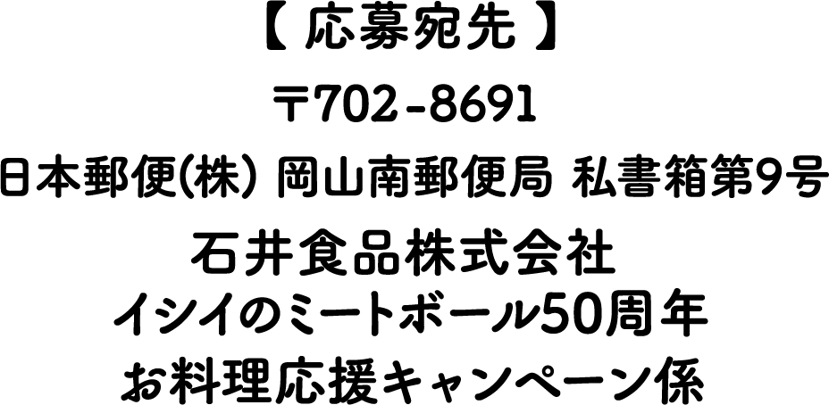 応募宛先 〒702-8691 日本郵便（株）岡山南郵便局私書籍第9号 石井食品株式会社 イシイのミートボール50周年 お料理応援キャンペーン係