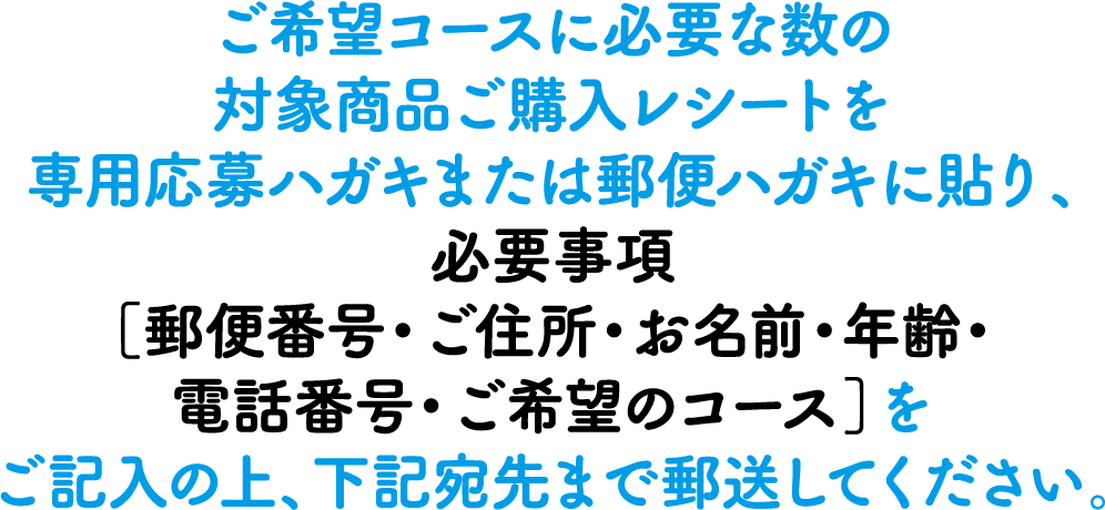 ご希望コースに必要な数の対象商品ご購入レシートを専用応募ハガキまたは郵便ハガキに貼り、必要事項【郵便番号・ご住所・お名前・年齢・電話番号・ご希望のコース】をご記入の上、下記宛先まで郵送してください。