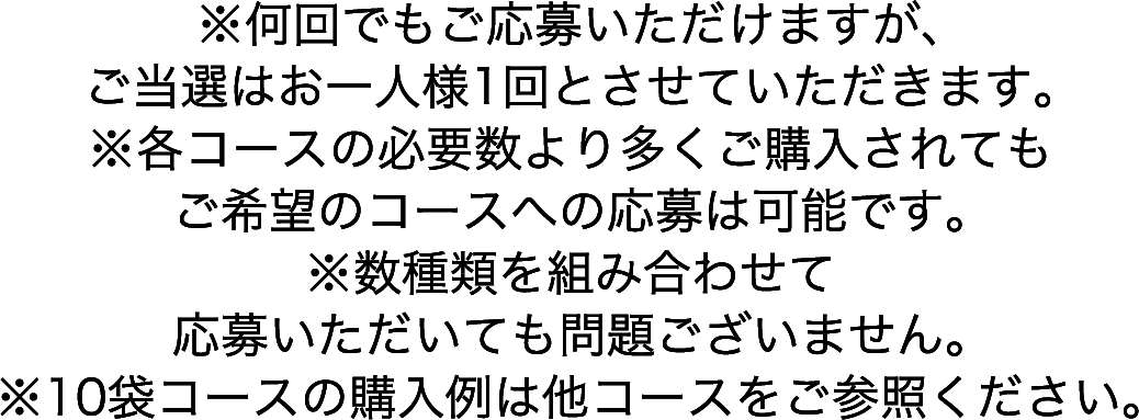 ※何回でもご応募いただけますが、ご当選はお一人様1回とさせていただきます。※各コースの必要数より多くご購入されてもご希望のコースへの応募は可能です。※数種類を組み合わせて応募いただいても問題ございません。※10袋コースの購入例は他コースをご参照ください。