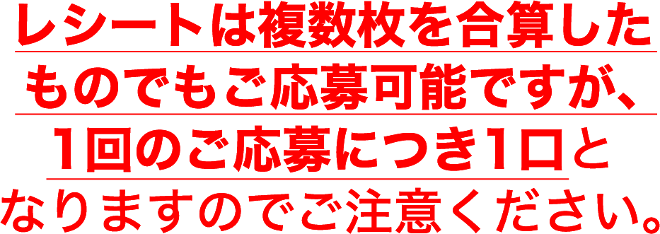 レシートは複数枚を合算したものでもご応募可能ですが、1回のご応募につき1口となりますのでご注意ください。