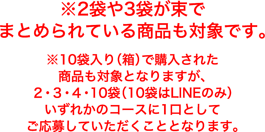 ※2袋や3袋が束でまとめられている商品も対象です。※10袋入り（箱）で購入された商品も対象となりますが、2・3・4・10袋（10袋はLINEのみ）いずれかのコースに1口としてご応募して頂くこととなります。