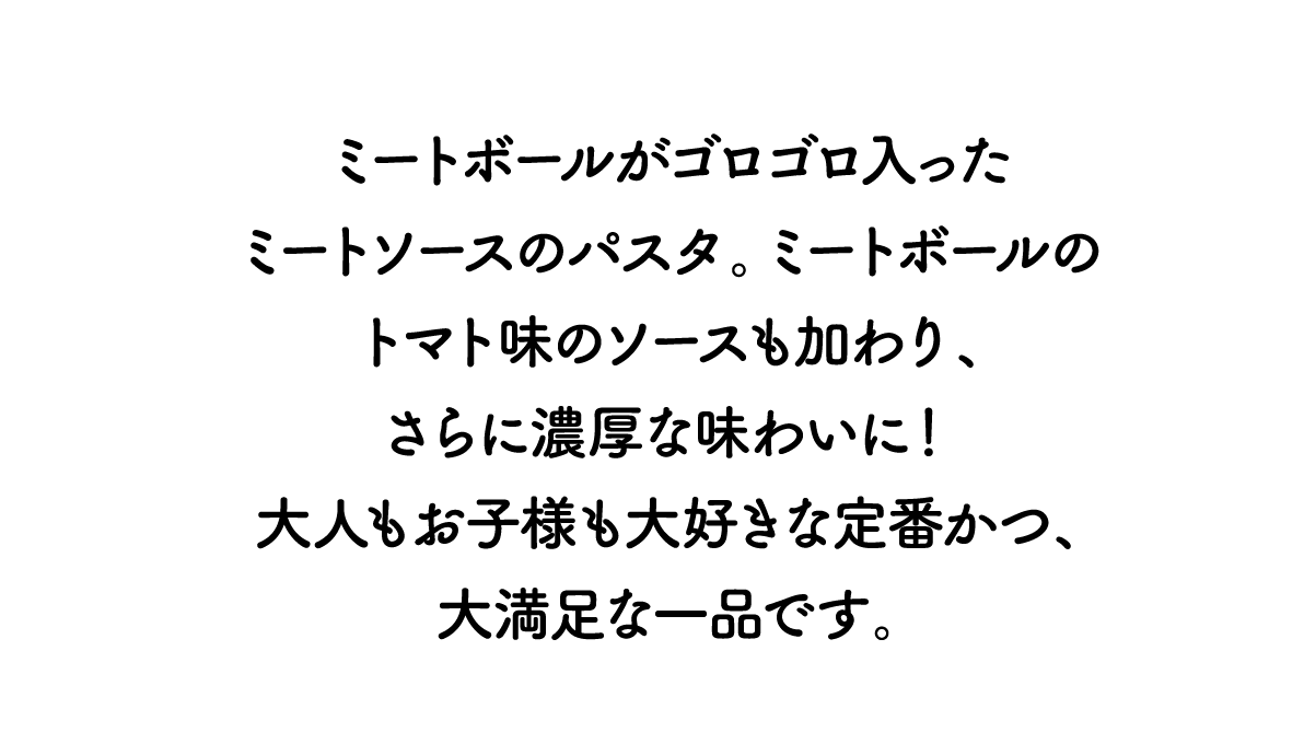 ミートボールがゴロゴロ入ったミートソースのパスタ。ミートボールのトマト味のソースも加わり、さらに濃厚な味わいに！ 大人もお子様も大好きな定番かつ、大満足な一品です。