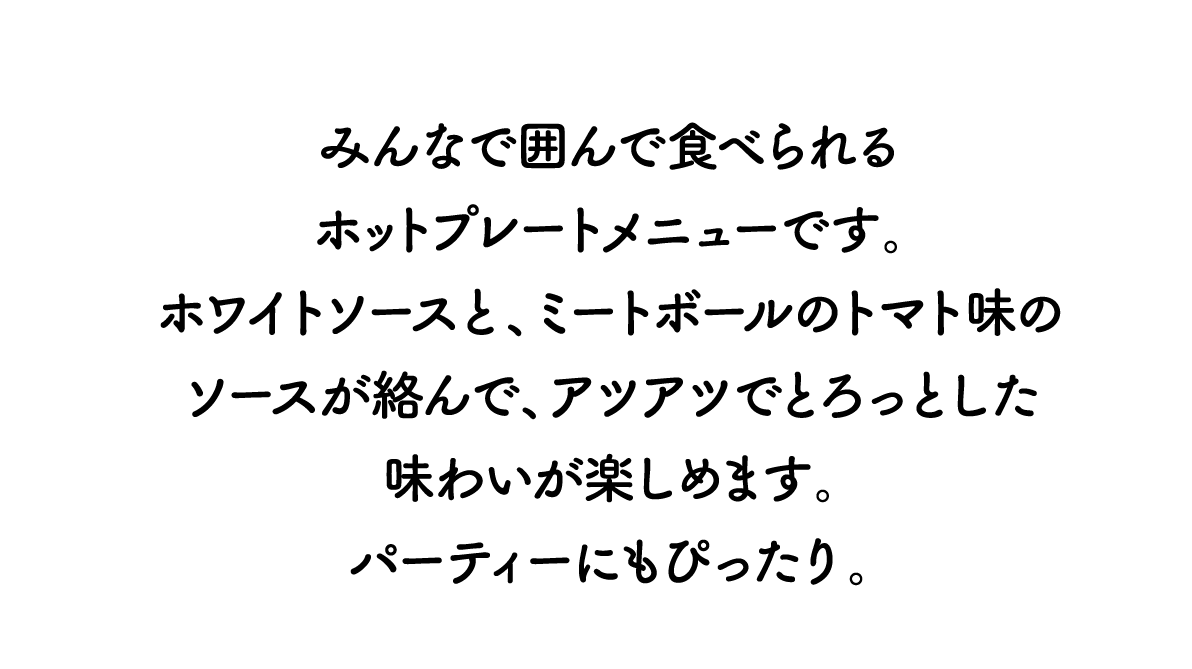 みんなで囲んで食べられるホットプレートメニューです。ホワイトソースと、ミートボールのトマト味のソースが絡んで、アツアツでとろっとした味わいが楽しめます。パーティーにもぴったり。