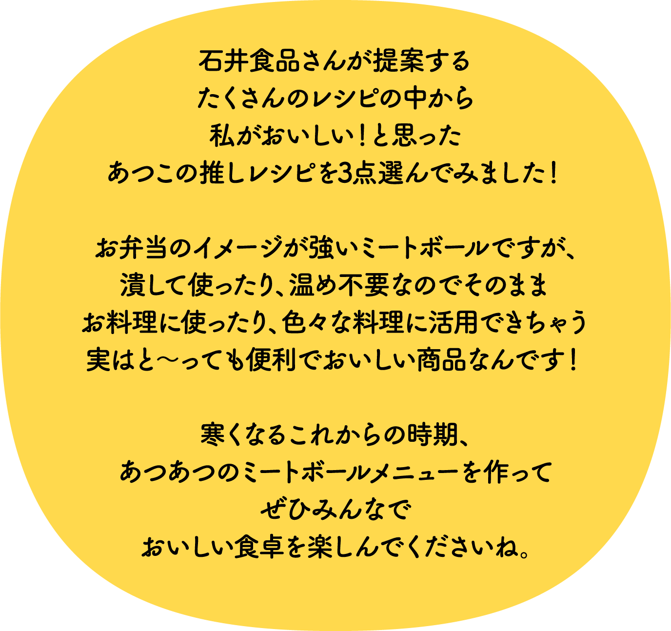 石井食品さんが提案するたくさんのレシピの中から私がおいしい！と思ったあつこの推しレシピを3点選んでみました！お弁当の定番のイメージが強いミートボールですが、潰して使ったり、温め不要なのでそのままお料理に使ったり、いろいろな料理に活用できちゃう実はと～っても便利でおいしい商品なんです！寒くなるこれからの時期、あつあつのミートボールメニューを作ってぜひみんなでおいしい食卓を楽しんでくださいね！ 