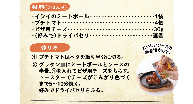 材料（2-3人分）・イシイのミートボール 1袋・プチトマト 4個・ピザ用チーズ　30g・（好みで）ドライパセリ 適量
  作り方 ①プチトマトはヘタを取り半分に切る。②グラタン皿にミートボールとソースの半量、①を入れてピザ用チーズをちらす。トースターでチーズがこんがり色づくまで5～10分焼く。好みでドライパセリをふる。