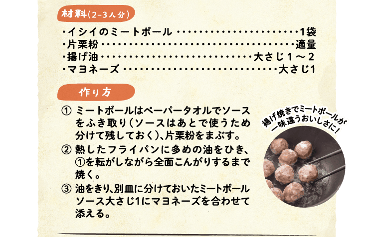 材料（2-3人分）　・イシイのミートボール 1袋・片栗粉 適量・揚げ油 大さじ１～２・マヨネーズ 大さじ1　作り方 ①ミートボールはペーパータオルでソースをふき取り（ソースはあとで使うため分けて残しておく）、片栗粉をまぶす。②熱したフライパンに多めの油をひき、①を転がしながら全面こんがりするまで焼く。③油をきり、別皿に分けておいたミートボールソース大さじ1にマヨネーズを合わせて添える。