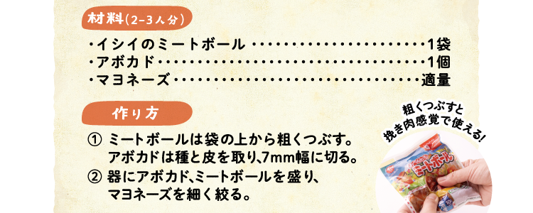 材料（2-3人分）　イシイのミートボール 1袋・アボカド 1個・マヨネーズ 適量 作り方 ①ミートボールは袋の上から粗くつぶす。アボカドは種と皮を取り、7mm幅に切る。②器にアボカド、ミートボールを盛り、マヨネーズを細く絞る。