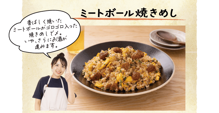 ミートボール焼きめし　「香ばしく焼いたミートボールがゴロゴロ入った焼きめしで〆。いや、さらにお酒が進みます。」