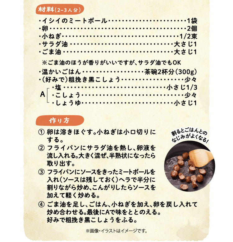 材料（2-3人分）　イシイのミートボール 1袋・卵 2個・小ねぎ 1/2束・サラダ油 大さじ1・ごま油 大さじ1 ※ごま油のほうが香りがいいですが、サラダ油でもOK・温かいごはん・（好みで）粗挽き黒こしょう A(・塩 小さじ1/3・こしょう 少々・しょうゆ 小さじ1) 作り方 ①卵は溶きほぐす。小ねぎは小口切りにする。②フライパンにサラダ油を熱し、卵液を流し入れる。大きく混ぜ、半熟状になったら取り出す。③フライパンにソースをきったミートボールを入れ（ソースは残しておく）ヘラで半分に割りながら炒め、こんがりしたらソースを加えて軽く炒める。④ごま油を足し、ごはん、小ねぎを加え、卵を戻し入れて炒め合わせる。最後にAで味をととのえる。好みで粗挽き黒こしょうをふる。