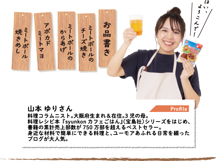 Profile 山本 ゆりさん 料理コラムニスト。大阪府生まれ＆在住。3児の母。料理レシピ本『syunkonカフェごはん』（宝島社）シリーズをはじめ、書籍の累計売上部数が750万部を超えるベストセラー。身近な材料で簡単にできる料理と、ユーモアあふれる日常を綴ったブログが大人気。