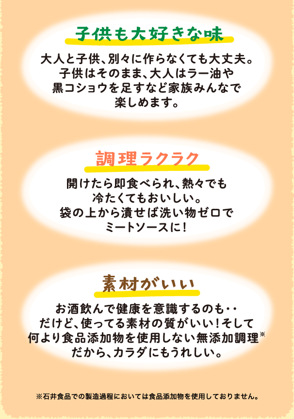 子供も大好きな味 大人と子供、別々に作らなくても大丈夫。子供はそのまま、大人はラー油や黒コショウを足すなど家族みんなで楽しめます。/ 調理ラクラク 開けたら即食べられ、熱々でも冷たくてもおいしい。袋の上から潰せば洗い物ゼロでミートソースに！/ 素材がいい お酒飲んで健康を意識するのも・・だけど、使ってる素材の質がいい！そして何より食品添加物を使用しない無添加調理※だから、カラダにもうれしい。※石井食品での製造過程においては食品添加物を使用しておりません。