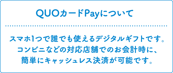 QUOカードPayについて スマホ1つで誰でも使えるデジタルギフトです。コンビニなどの対応店舗でのお会計時に、簡単にキャッシュレス決済が可能です。