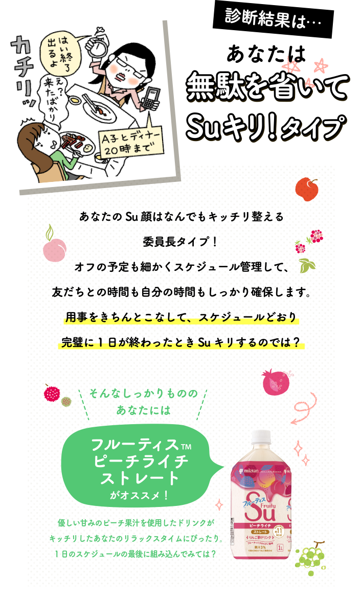 ＜あなたは無駄を省いてSuキリ！タイプ＞あなたのSu顔はなんでもキッチリ整える委員長タイプ！オフの予定も細かくスケジュール管理して、友だちとの時間も自分の時間もしっかり確保します。用事をきちんとこなして、スケジュールどおり完璧に1日が終わったときSuキリするのでは？