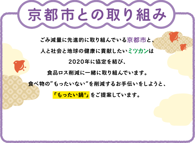 京都市との取り組み ごみ減量に先進的に取り組んでいる京都市と、人と社会と地球の健康に貢献したいミツカンは2020年に協定を結び、食品ロス削減に一緒に取り組んでいます。食べ物の“もったいない”を削減するお手伝いをしようと、「もったい鍋®︎」をご提案しています。