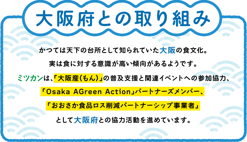 大阪府との取り組み かつては天下の台所として知られていた大阪の食文化。実は食に対する意識が高い傾向があるようです。ミツカンは、「大阪産(もん)」の普及支援と関連イベントへの参加協力、「Osaka AGreen Action」パートナーズメンバー、「おおさか食品ロス削減パートナーシップ事業者」として大阪府との協力活動を進めています。