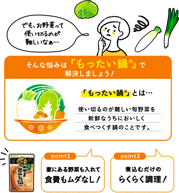 「でも、お野菜って使い切るのが難しいなぁ…」そんな悩みは「もったい鍋®︎」で解決しましょう！　「もったい鍋®︎」 とは…　使い切るのが難しい旬野菜を新鮮なうちにおいしく食べつくす鍋のことです。　point1:家にある野菜も入れて食費もムダなし！！ point2:煮込むだけのらくらく調理！