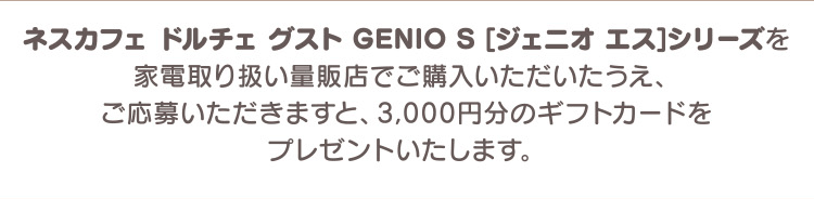 ネスカフェ ドルチェ グスト GENIO S [ジェニオ エス]シリーズを家電取り扱い量販店でご購入いただいたうえ、ご応募いただきますと、3,000円分のギフトカードをプレゼントいたします。