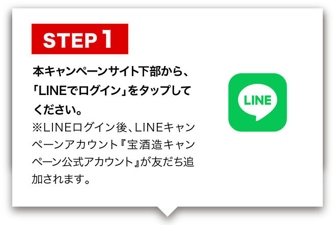 STEP 1 本キャンペーンサイト下部から、「LINEでログイン」をタップしてください。※LINEログイン後、LINEキャンペーンアカウント『宝酒造キャンペーン公式アカウント』が友だち追加されます。