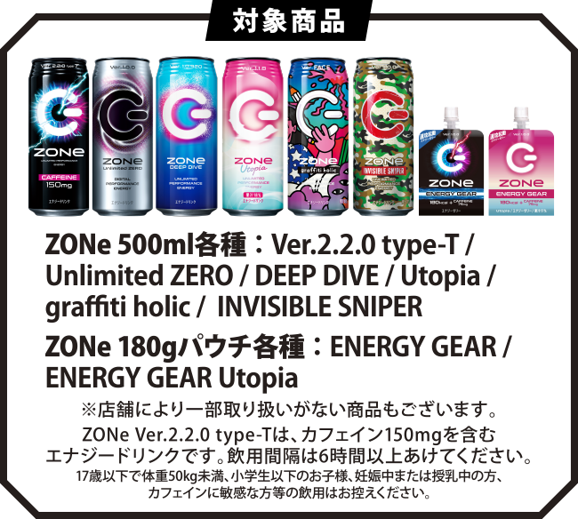 ＜対象商品＞ZONe 500ml各種 ： Ver.2.2.0 type-T / Unlimited ZERO / DEEP DIVE / Utopia / graffiti holic /  INVISIBLE SNIPER ZONe 180gパウチ各種 ： ENERGY GEAR / ENERGY GEAR Utopia※店舗により一部取り扱いがない商品もございます。ZONe Ver.2.2.0 type-Tは、カフェイン150mgを含むエナジードリンクです。飲用間隔は6時間以上あけてください。17歳以下で体重50kg未満、小学生以下のお子様、妊娠中または授乳中の方、カフェインに敏感な方等の飲用はお控えください。