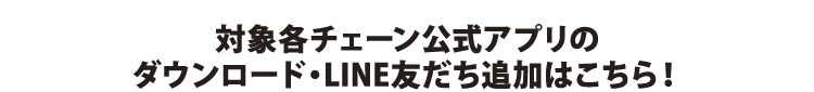 対象各チェーン公式アプリのダウンロード・LINE友だち追加はこちら！