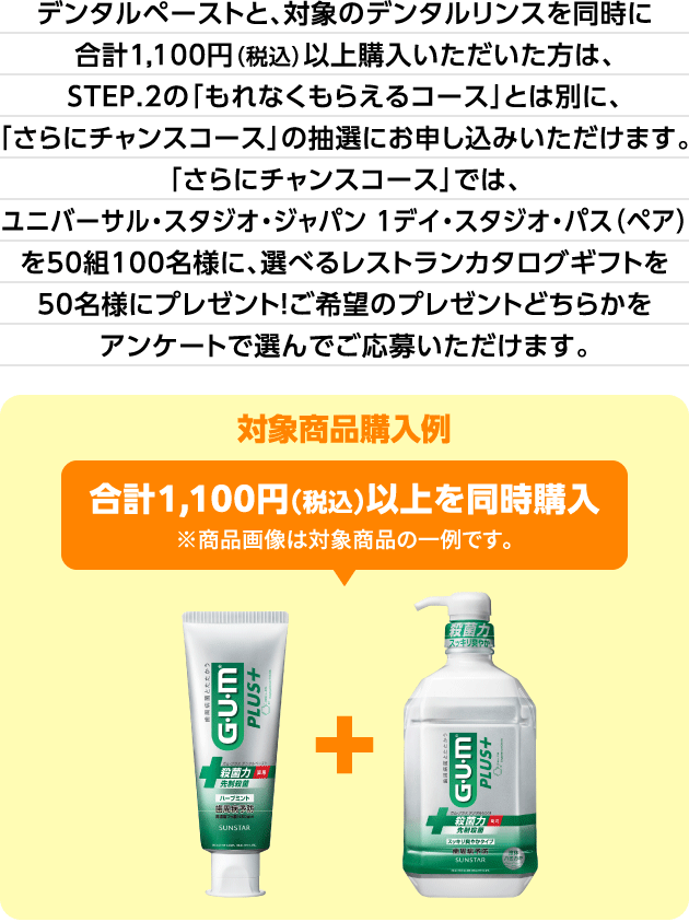 デンタルペーストと、対象のデンタルリンスを同時に合計1,100円（税込）以上購入いただいた方は、STEP.2の「もれなくもらえるコース」とは別に、「さらにチャンスコース」の抽選にお申し込みいただけます。「さらにチャンスコース」では、ユニバーサル・スタジオ・ジャパン 1デイ・スタジオ・パス（ペア）を50組100名様に、選べるレストランカタログギフトを50名様にプレゼント！ご希望のプレゼントどちらかをアンケートで選んでご応募いただけます。 対象商品購入例:合計1,100円（税込）以上を同時購入