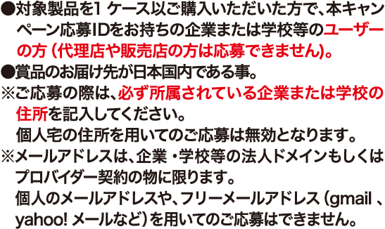 ●対象製品を1ケース以上ご購入いただいた方で、本キャンペーン応募IDをお持ちの企業または学校等のユーザーの方(代理店や販売店の方は応募できません)。●賞品のお届け先が日本国内である事。※ご応募の際は、必ず所属されている企業または学校の住所を記入してください。個人宅の住所を用いてのご応募は無効となります。※メールアドレスは、企業・学校等の法人ドメインもしくはプロバイダー契約の物に限ります。個人のメールアドレスや、フリーメールアドレス（gmail 、 yahoo!メールなど）を用いてのご応募はできません。