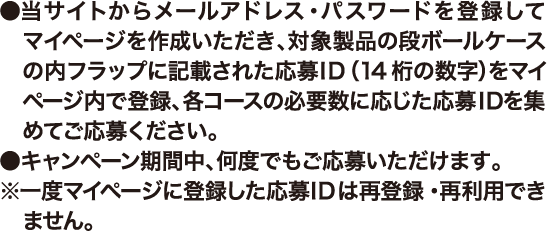 ●当サイトからメールアドレス・パスワードを登録してマイページを作成いただき、対象製品の段ボールケースの内フラップに記載された応募ID（14桁の数字）をマイページ内で登録、各コースの必要数に応じた応募IDを集めてご応募ください。●キャンペーン期間中、何度でもご応募いただけます。※一度マイページに登録した応募IDは再登録・再利用できません。