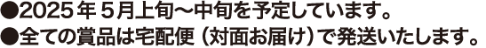 ●2025年5月上旬～中旬を予定しています。●全ての賞品は宅配便（対面お届け）で発送いたします。